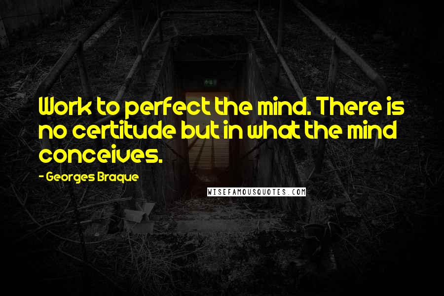 Georges Braque Quotes: Work to perfect the mind. There is no certitude but in what the mind conceives.