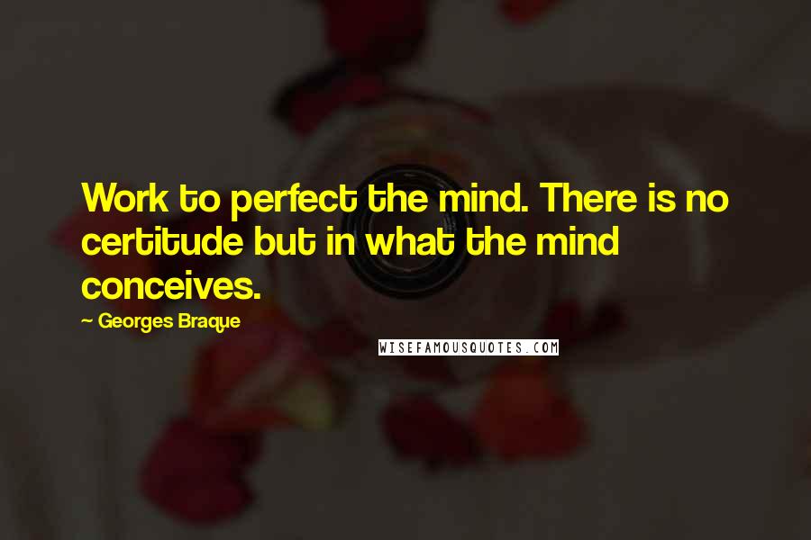 Georges Braque Quotes: Work to perfect the mind. There is no certitude but in what the mind conceives.
