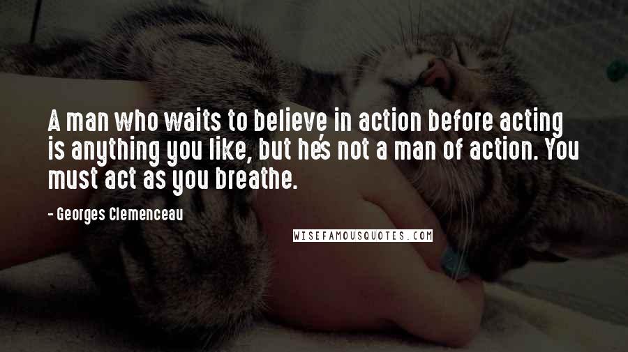 Georges Clemenceau Quotes: A man who waits to believe in action before acting is anything you like, but he's not a man of action. You must act as you breathe.