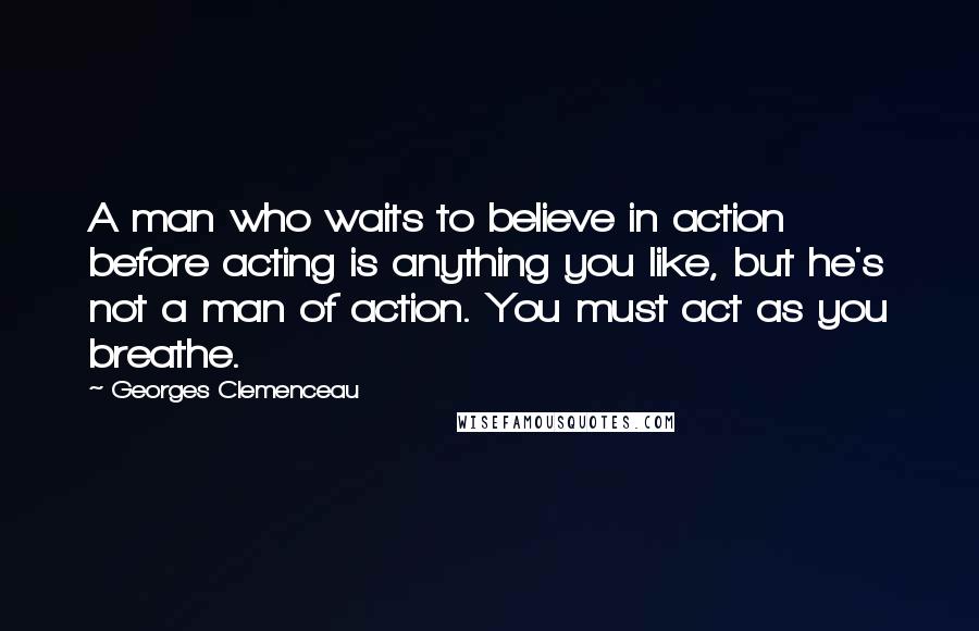 Georges Clemenceau Quotes: A man who waits to believe in action before acting is anything you like, but he's not a man of action. You must act as you breathe.