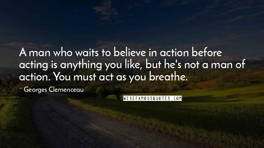 Georges Clemenceau Quotes: A man who waits to believe in action before acting is anything you like, but he's not a man of action. You must act as you breathe.
