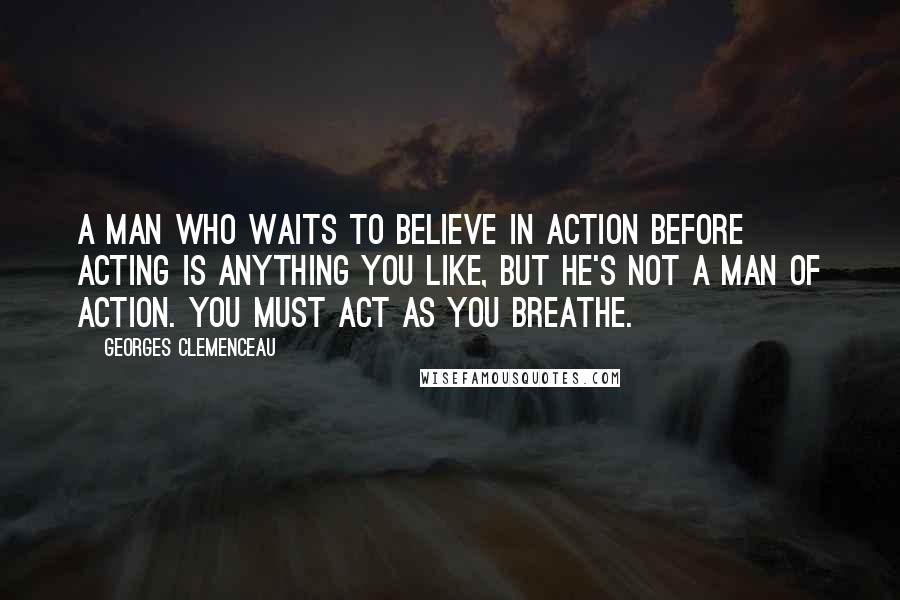 Georges Clemenceau Quotes: A man who waits to believe in action before acting is anything you like, but he's not a man of action. You must act as you breathe.