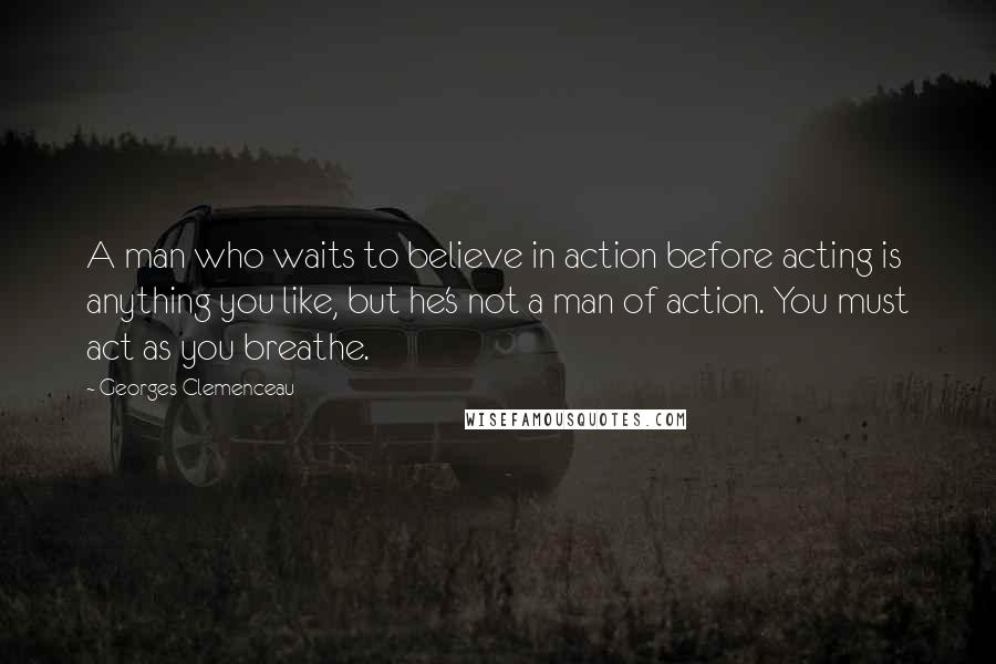 Georges Clemenceau Quotes: A man who waits to believe in action before acting is anything you like, but he's not a man of action. You must act as you breathe.