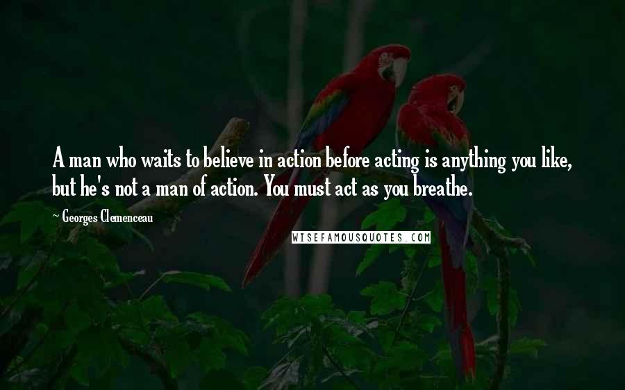 Georges Clemenceau Quotes: A man who waits to believe in action before acting is anything you like, but he's not a man of action. You must act as you breathe.