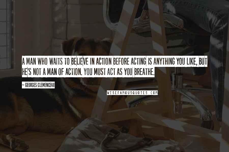 Georges Clemenceau Quotes: A man who waits to believe in action before acting is anything you like, but he's not a man of action. You must act as you breathe.