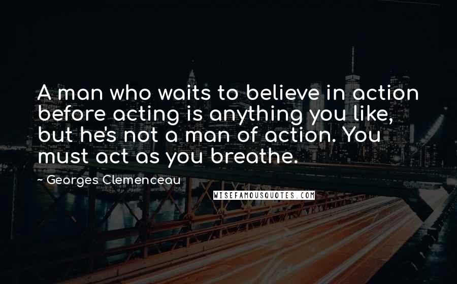 Georges Clemenceau Quotes: A man who waits to believe in action before acting is anything you like, but he's not a man of action. You must act as you breathe.