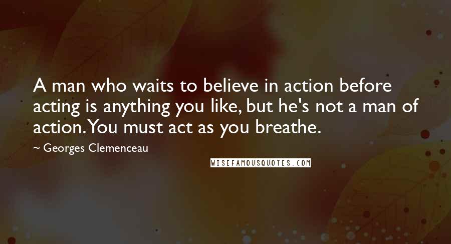 Georges Clemenceau Quotes: A man who waits to believe in action before acting is anything you like, but he's not a man of action. You must act as you breathe.