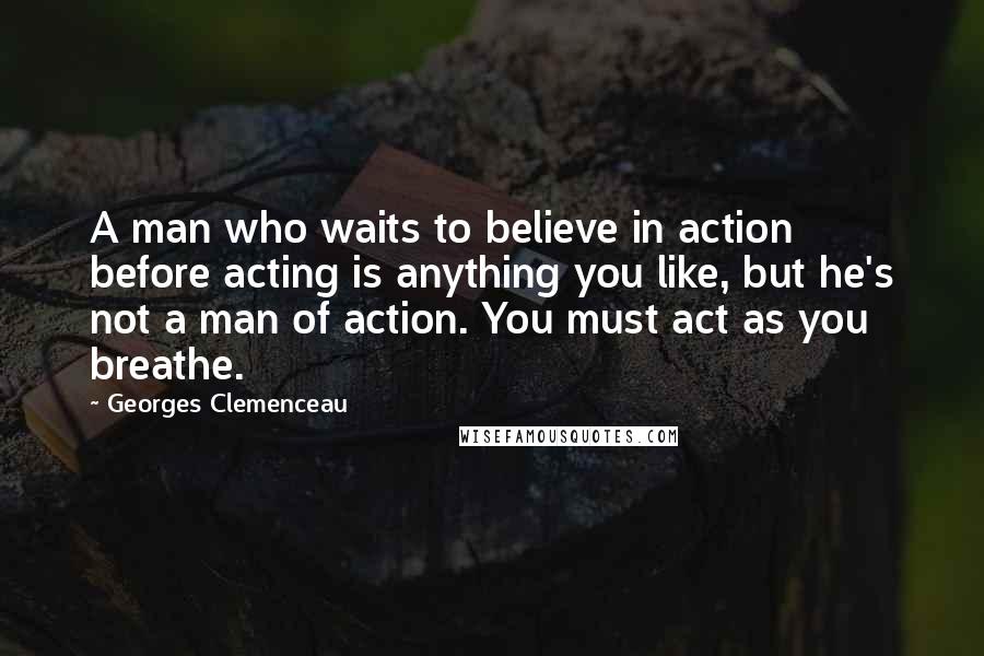 Georges Clemenceau Quotes: A man who waits to believe in action before acting is anything you like, but he's not a man of action. You must act as you breathe.