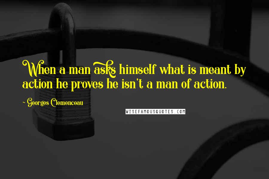 Georges Clemenceau Quotes: When a man asks himself what is meant by action he proves he isn't a man of action.
