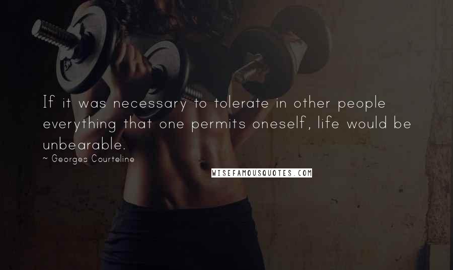 Georges Courteline Quotes: If it was necessary to tolerate in other people everything that one permits oneself, life would be unbearable.