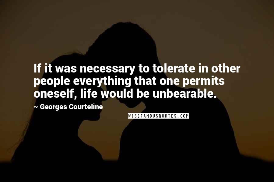 Georges Courteline Quotes: If it was necessary to tolerate in other people everything that one permits oneself, life would be unbearable.