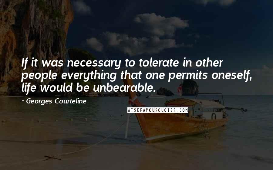 Georges Courteline Quotes: If it was necessary to tolerate in other people everything that one permits oneself, life would be unbearable.