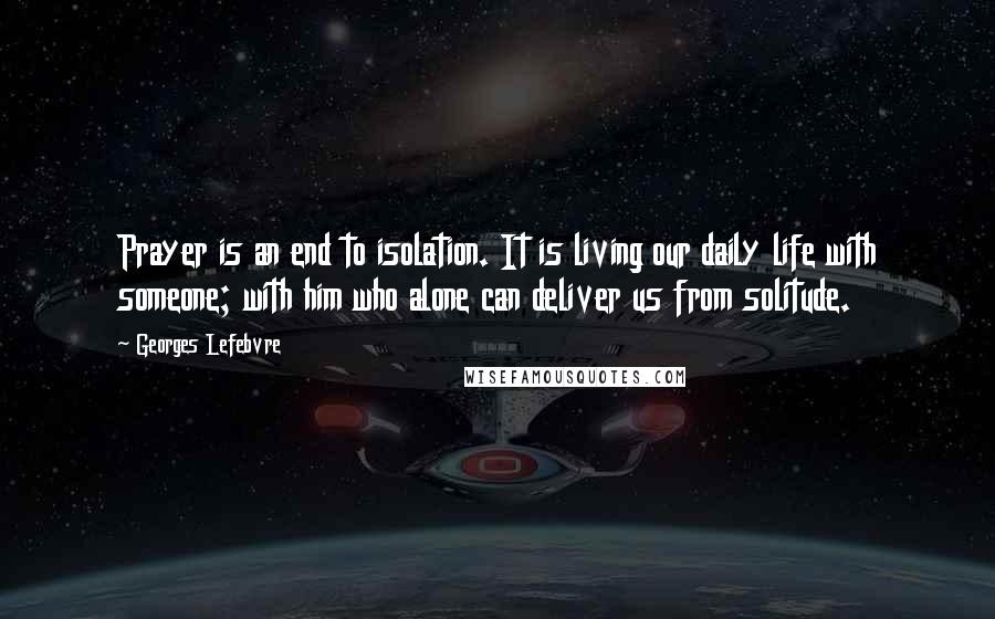 Georges Lefebvre Quotes: Prayer is an end to isolation. It is living our daily life with someone; with him who alone can deliver us from solitude.