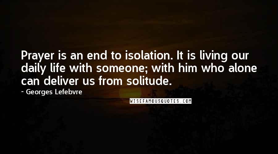 Georges Lefebvre Quotes: Prayer is an end to isolation. It is living our daily life with someone; with him who alone can deliver us from solitude.