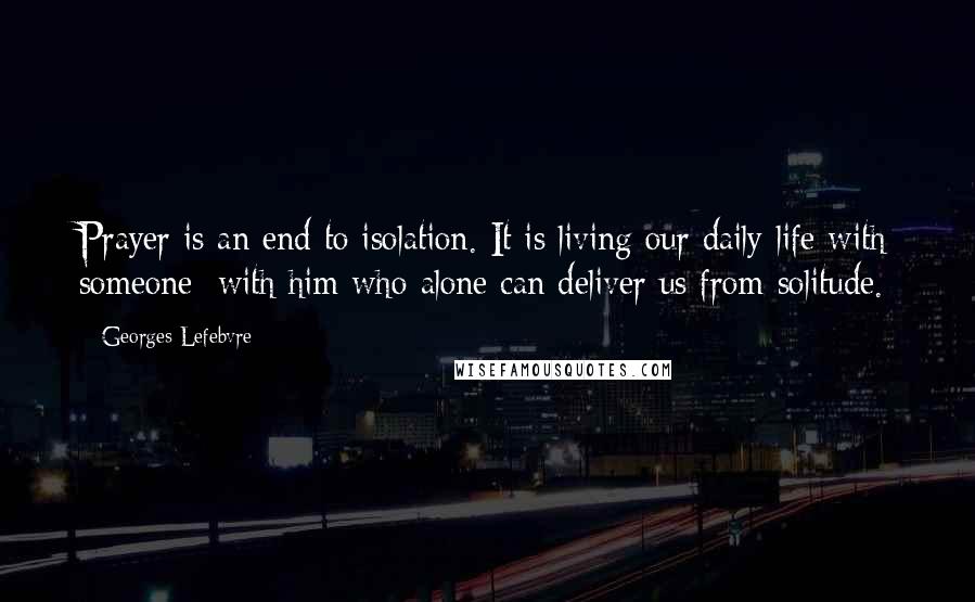 Georges Lefebvre Quotes: Prayer is an end to isolation. It is living our daily life with someone; with him who alone can deliver us from solitude.