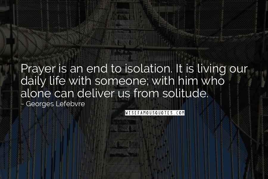 Georges Lefebvre Quotes: Prayer is an end to isolation. It is living our daily life with someone; with him who alone can deliver us from solitude.
