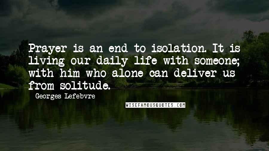 Georges Lefebvre Quotes: Prayer is an end to isolation. It is living our daily life with someone; with him who alone can deliver us from solitude.