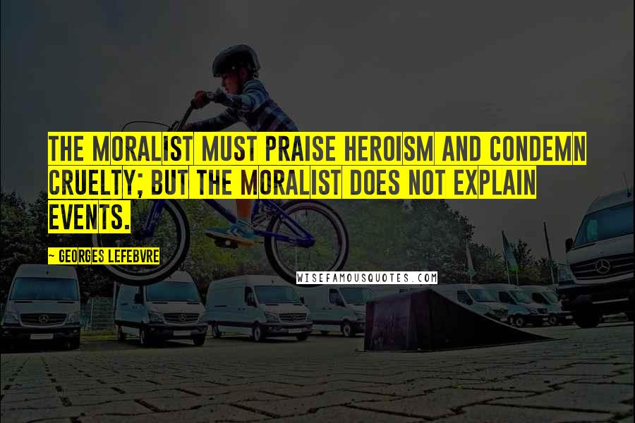 Georges Lefebvre Quotes: The moralist must praise heroism and condemn cruelty; but the moralist does not explain events.