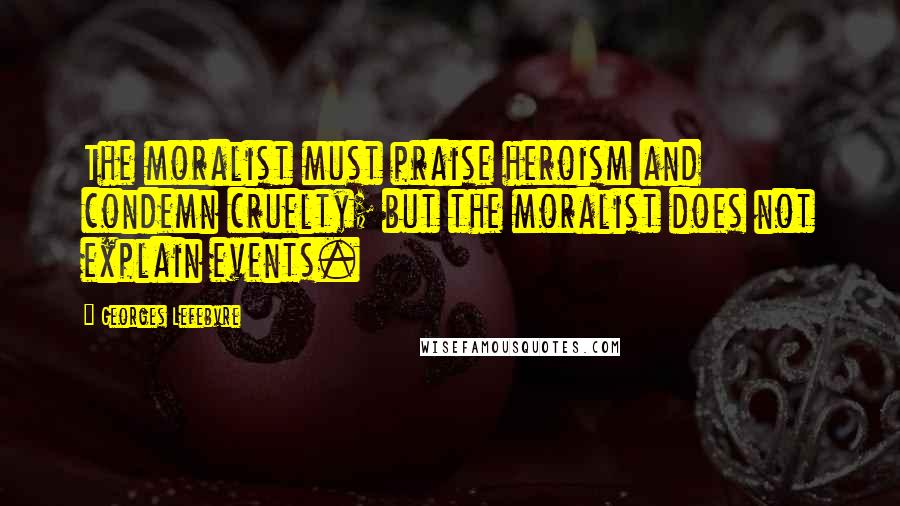 Georges Lefebvre Quotes: The moralist must praise heroism and condemn cruelty; but the moralist does not explain events.