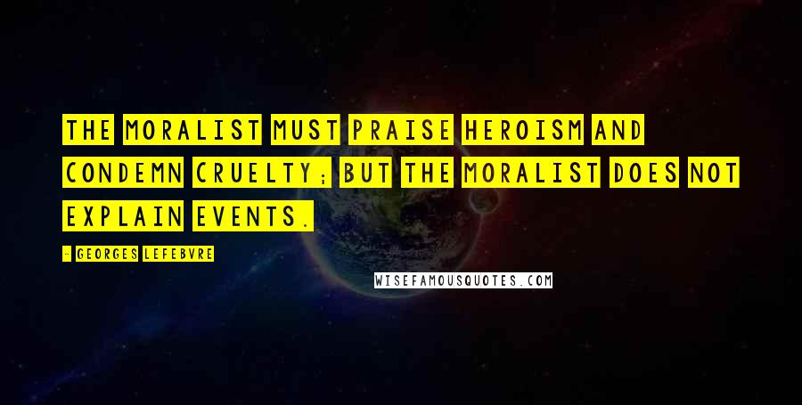 Georges Lefebvre Quotes: The moralist must praise heroism and condemn cruelty; but the moralist does not explain events.