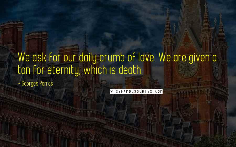 Georges Perros Quotes: We ask for our daily crumb of love. We are given a ton for eternity, which is death.