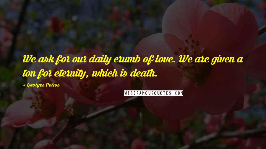 Georges Perros Quotes: We ask for our daily crumb of love. We are given a ton for eternity, which is death.