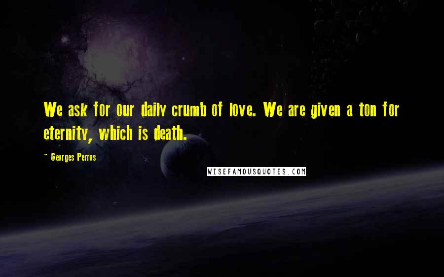 Georges Perros Quotes: We ask for our daily crumb of love. We are given a ton for eternity, which is death.