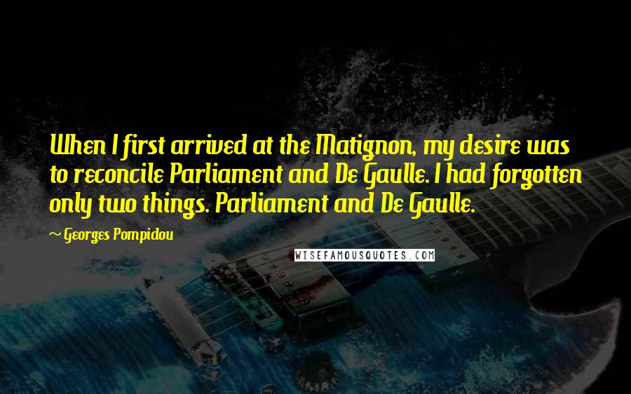 Georges Pompidou Quotes: When I first arrived at the Matignon, my desire was to reconcile Parliament and De Gaulle. I had forgotten only two things. Parliament and De Gaulle.