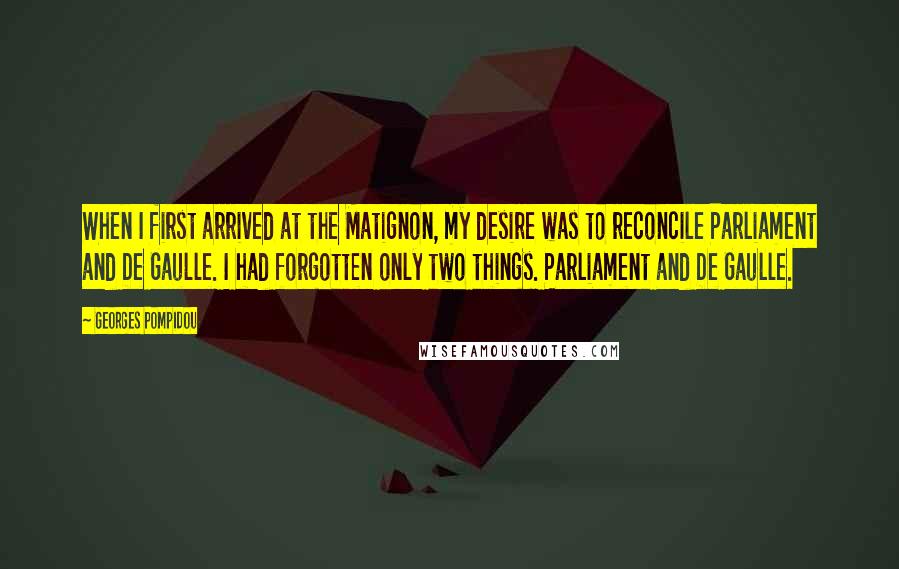 Georges Pompidou Quotes: When I first arrived at the Matignon, my desire was to reconcile Parliament and De Gaulle. I had forgotten only two things. Parliament and De Gaulle.