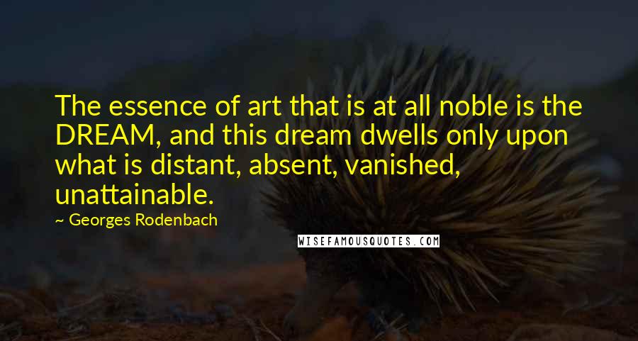 Georges Rodenbach Quotes: The essence of art that is at all noble is the DREAM, and this dream dwells only upon what is distant, absent, vanished, unattainable.