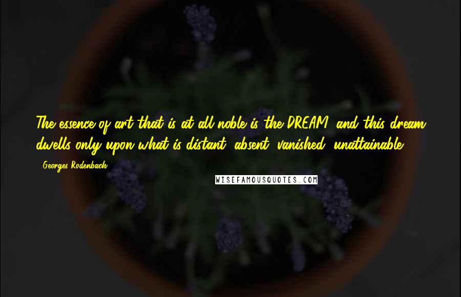 Georges Rodenbach Quotes: The essence of art that is at all noble is the DREAM, and this dream dwells only upon what is distant, absent, vanished, unattainable.