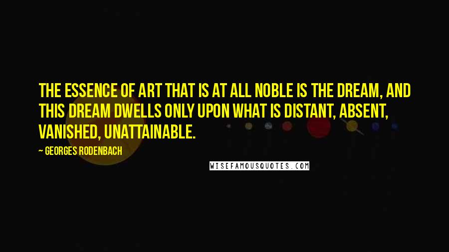 Georges Rodenbach Quotes: The essence of art that is at all noble is the DREAM, and this dream dwells only upon what is distant, absent, vanished, unattainable.