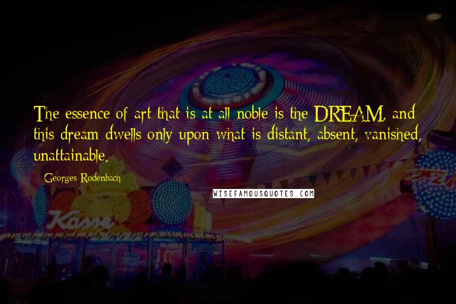 Georges Rodenbach Quotes: The essence of art that is at all noble is the DREAM, and this dream dwells only upon what is distant, absent, vanished, unattainable.