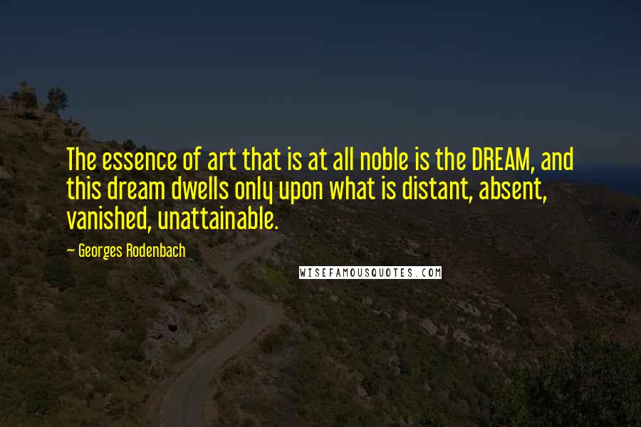 Georges Rodenbach Quotes: The essence of art that is at all noble is the DREAM, and this dream dwells only upon what is distant, absent, vanished, unattainable.