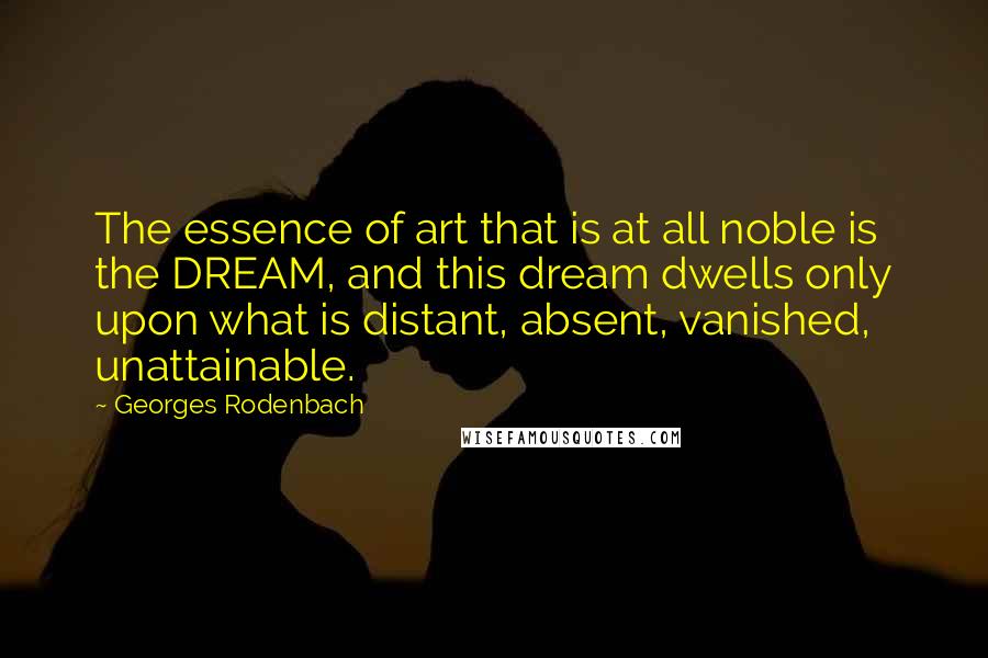 Georges Rodenbach Quotes: The essence of art that is at all noble is the DREAM, and this dream dwells only upon what is distant, absent, vanished, unattainable.