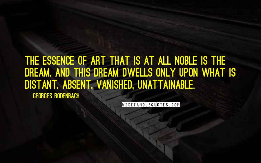 Georges Rodenbach Quotes: The essence of art that is at all noble is the DREAM, and this dream dwells only upon what is distant, absent, vanished, unattainable.