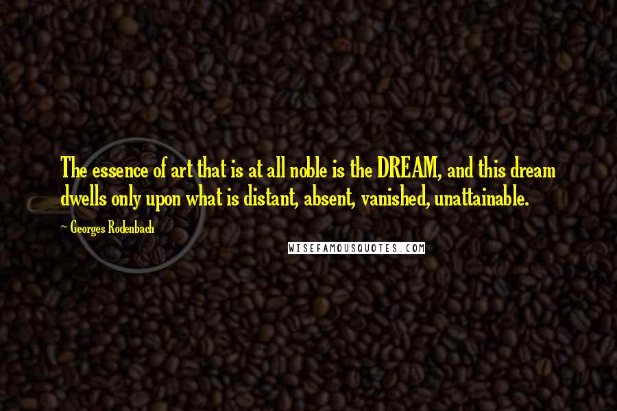 Georges Rodenbach Quotes: The essence of art that is at all noble is the DREAM, and this dream dwells only upon what is distant, absent, vanished, unattainable.