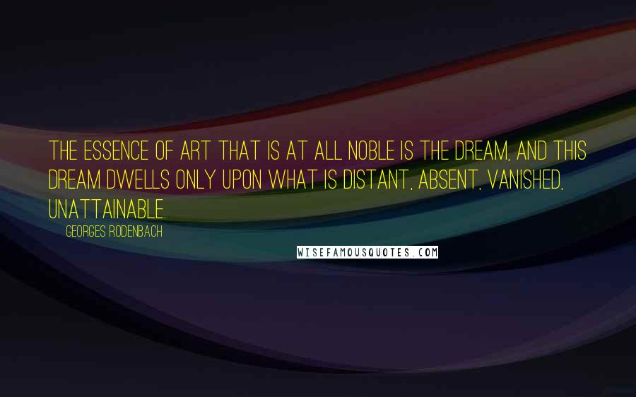 Georges Rodenbach Quotes: The essence of art that is at all noble is the DREAM, and this dream dwells only upon what is distant, absent, vanished, unattainable.