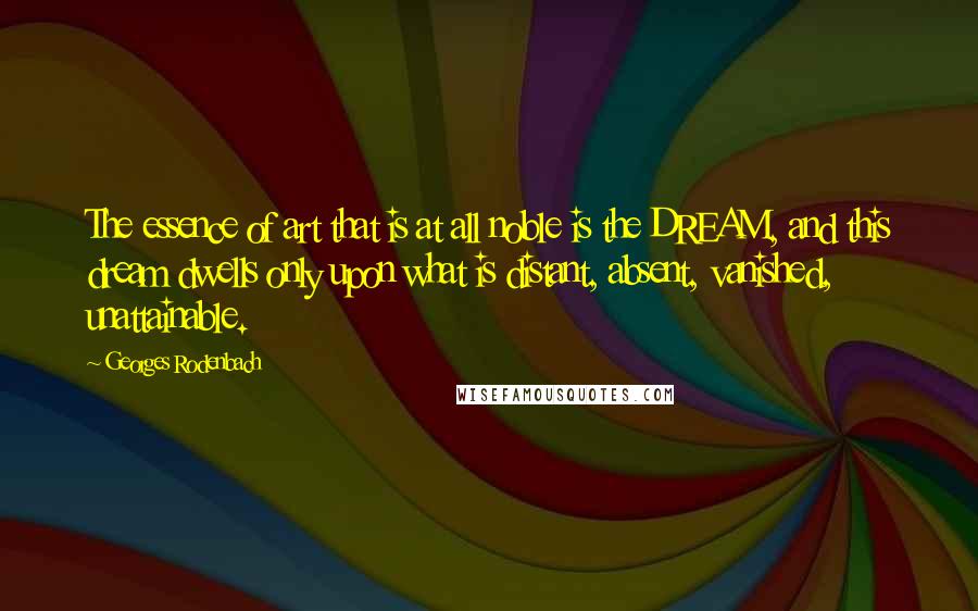 Georges Rodenbach Quotes: The essence of art that is at all noble is the DREAM, and this dream dwells only upon what is distant, absent, vanished, unattainable.