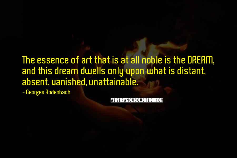 Georges Rodenbach Quotes: The essence of art that is at all noble is the DREAM, and this dream dwells only upon what is distant, absent, vanished, unattainable.