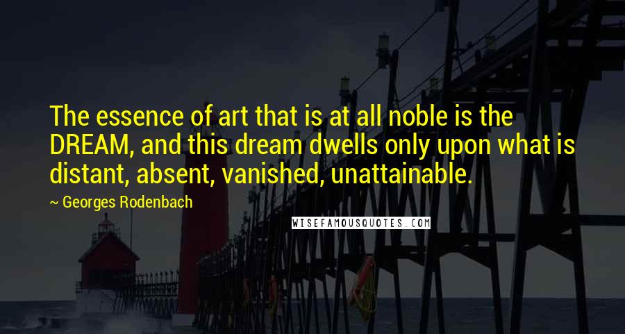 Georges Rodenbach Quotes: The essence of art that is at all noble is the DREAM, and this dream dwells only upon what is distant, absent, vanished, unattainable.