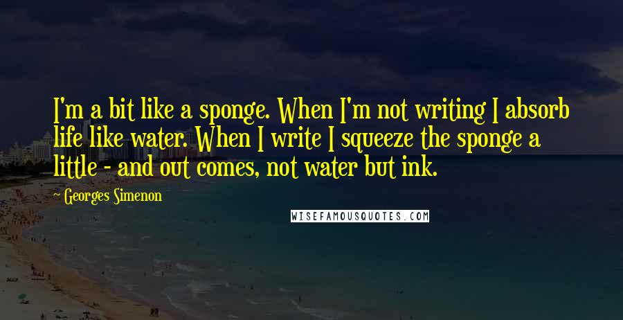 Georges Simenon Quotes: I'm a bit like a sponge. When I'm not writing I absorb life like water. When I write I squeeze the sponge a little - and out comes, not water but ink.