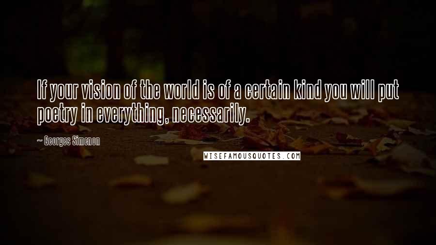 Georges Simenon Quotes: If your vision of the world is of a certain kind you will put poetry in everything, necessarily.