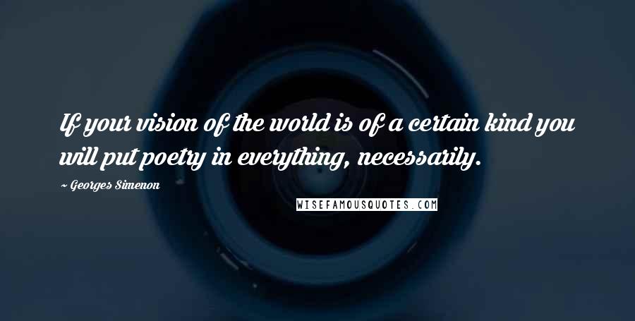 Georges Simenon Quotes: If your vision of the world is of a certain kind you will put poetry in everything, necessarily.