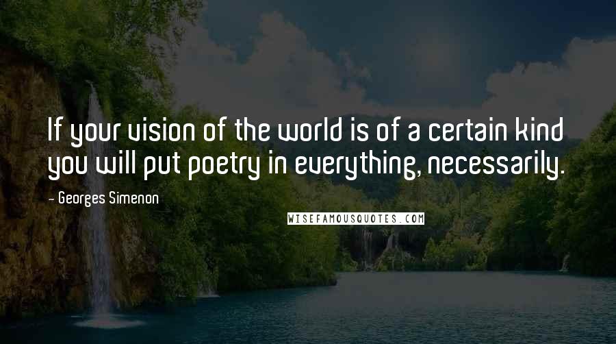 Georges Simenon Quotes: If your vision of the world is of a certain kind you will put poetry in everything, necessarily.