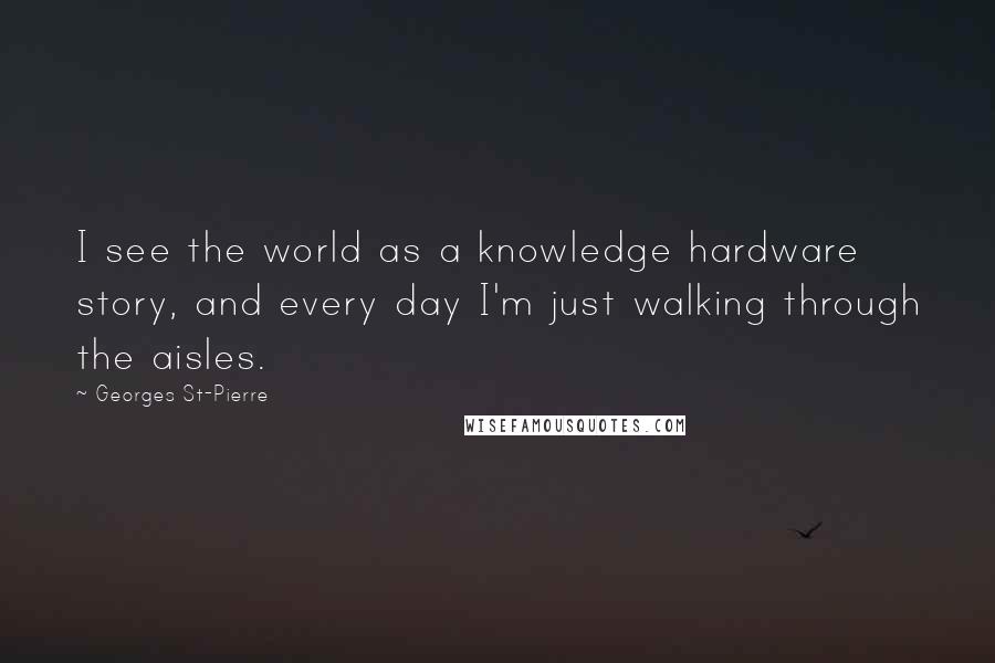 Georges St-Pierre Quotes: I see the world as a knowledge hardware story, and every day I'm just walking through the aisles.