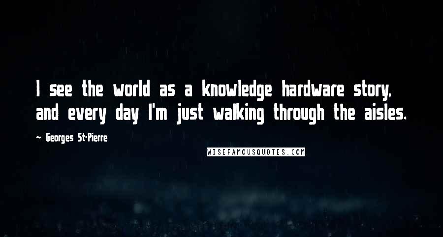 Georges St-Pierre Quotes: I see the world as a knowledge hardware story, and every day I'm just walking through the aisles.