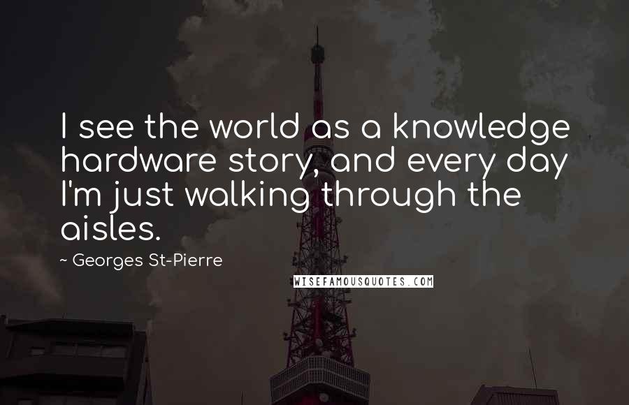Georges St-Pierre Quotes: I see the world as a knowledge hardware story, and every day I'm just walking through the aisles.