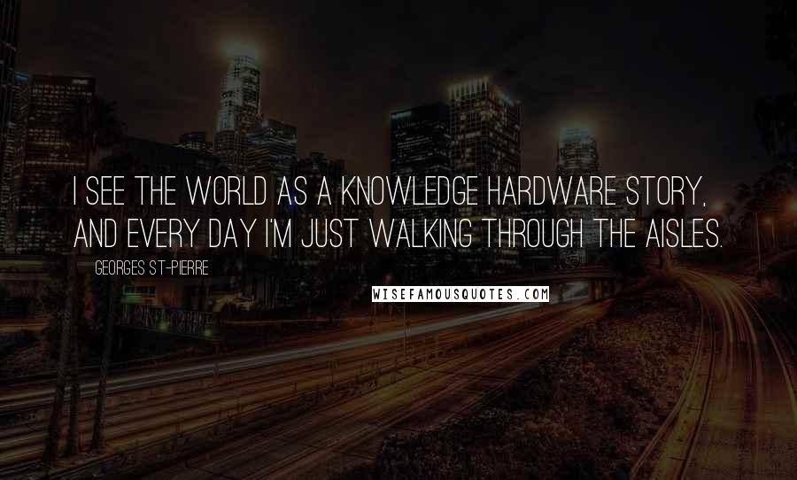 Georges St-Pierre Quotes: I see the world as a knowledge hardware story, and every day I'm just walking through the aisles.