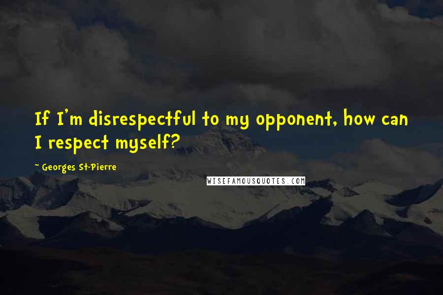 Georges St-Pierre Quotes: If I'm disrespectful to my opponent, how can I respect myself?
